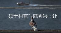 “硕士村官”陆秀兴	：让“问题村”变为乡村治理示范村