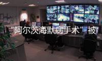 “阿尔茨海默病手术”被叫停 已在上百家医院开展 业内：上得太快了