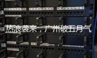 热浪袭来
，广州破五月气温纪录，几乎追平全年高温纪录