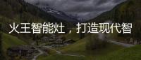 火王智能灶	，打造现代智能厨房全新机遇