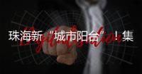 珠海新“城市阳台”！集商业
、文旅等多功能于一体