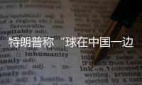 特朗普称“球在中国一边”，外交部阐明中方立场