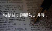 特朗普
：短期若无进展，美将放弃
