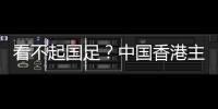 看不起国足	？中国香港主帅放狠：至少要拿个平局 肯定大胆攻出去