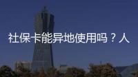 社保卡能异地使用吗？人社部回应