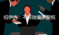 绍伊古	
：不排除俄罗斯恢复核试验的可能