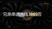 兄弟串通洗钱3889万
，贪官洗钱都有哪些花样

？