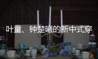 叶童、钟楚曦的新中式穿搭也太美了

！照着穿美出新高度