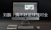 刘鹏：搞不好足球愧对全国人民 足球是中国梦一部分