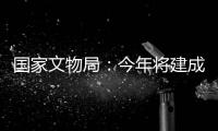 国家文物局：今年将建成开放一批重要遗址博物馆