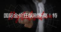 国际金价狂飙刷新高
！特朗普关税引爆避险潮，高盛直呼还要涨