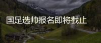 国足选帅报名即将截止 足协	：候选名单将不日公布