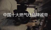 中国十大燃气灶品牌诚帝：用发明家的精神创造价值