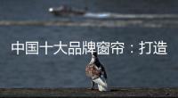中国十大品牌窗帘：打造专精产品 扩张从点到面