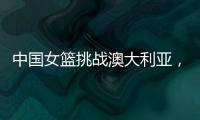 中国女篮挑战澳大利亚，宫鲁鸣重大调整�，小霸王复出，要胜20分