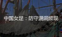 中国女足：防守漏洞频现�，末战日本面临严峻考验