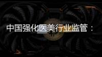 中国强化医美行业监管：扫清“黑机构”“黑医生”