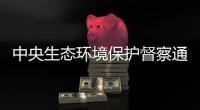 中央生态环境保护督察通报内蒙古、山东典型案例