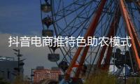 抖音电商推特色助农模式，产销结合助力乡村经济发展