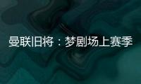 曼联旧将：梦剧场上赛季变成了噩梦剧场，今夏至少得买四个人