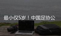 最小仅5岁	！中国足协公布自荐初步结果