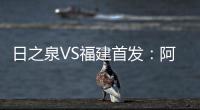 日之泉VS福建首发
�：阿瓦搭Lei纳尔多 尹鸿Bo压阵