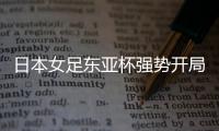 日本女足东亚杯强势开局，4