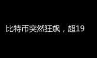 比特币突然狂飙
，超19万人爆仓！