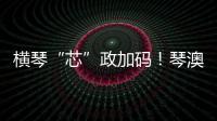 横琴“芯”政加码！琴澳协同锻造大湾区创新引擎