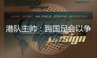 港队主帅：踢国足会以争取分数为目标，场上肯定不会只守不攻