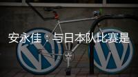 安永佳：与日本队比赛是一次良好的学习体验 进球能增强信心