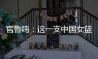 宫鲁鸣：这一支中国女篮没有新的“赵继伟”新的“姚明”倒是有了