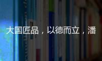 大国匠品，以德而立，潘小东的初心与德立的匠心精神