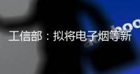 工信部：拟将电子烟等新型烟草制品参照卷烟有关规定执行