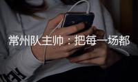 常州队主帅：把每一场都当成最后一场，希望尽快赢球摆脱困境