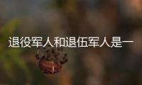 退役军人和退伍军人是一回事吗	？两者差别其实很大