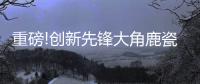 重磅!创新先锋大角鹿瓷砖5年实现百亿	，启动上市!
