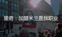 里奇�：加盟米兰是我职业生涯中最好的时刻，我会回报这份信任