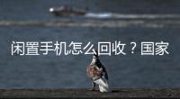 闲置手机怎么回收

？国家队出招了！