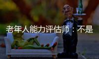老年人能力评估师	：不是高高在上给老人贴标签