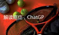 解读癌症
，ChatGPT媲美权威机构