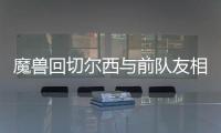魔兽回切尔西与前队友相聚 尤文欲趁火打劫魔兽？