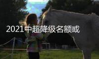 2021中超降级名额或0.5+0.5 扩军提前至2022